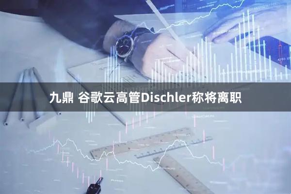 九鼎 谷歌云高管Dischler称将离职