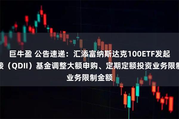 巨牛盈 公告速递：汇添富纳斯达克100ETF发起式联接（QDII）基金调整大额申购、定期定额投资业务限制金额
