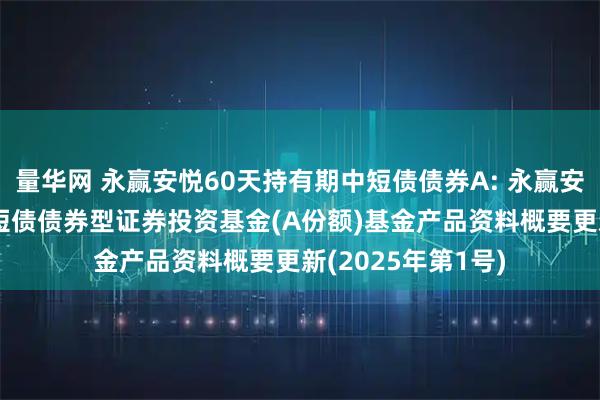 量华网 永赢安悦60天持有期中短债债券A: 永赢安悦60天持有期中短债债券型证券投资基金(A份额)基金产品资料概要更新(2025年第1号)