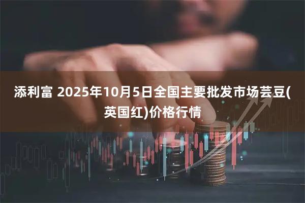 添利富 2025年10月5日全国主要批发市场芸豆(英国红)价格行情