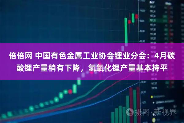 倍倍网 中国有色金属工业协会锂业分会：4月碳酸锂产量稍有下降，氢氧化锂产量基本持平