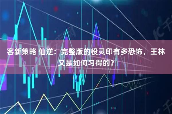 客新策略 仙逆：完整版的役灵印有多恐怖，王林又是如何习得的？