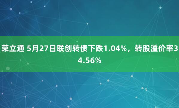 荣立通 5月27日联创转债下跌1.04%，转股溢价率34.56%