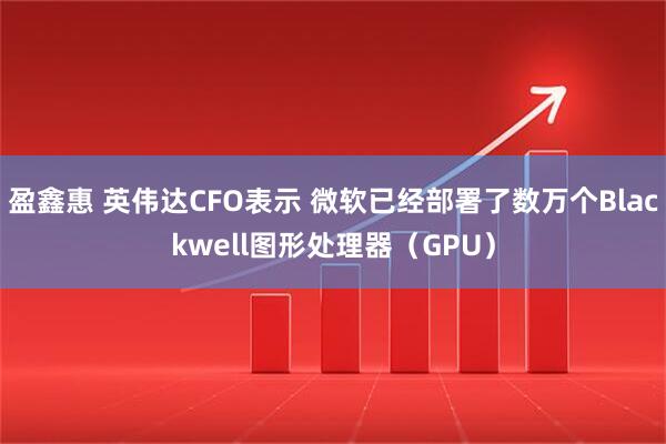 盈鑫惠 英伟达CFO表示 微软已经部署了数万个Blackwell图形处理器（GPU）