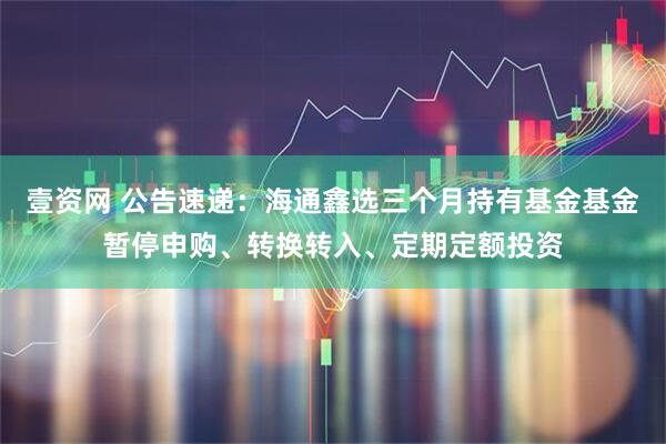 壹资网 公告速递:海通鑫选三个月持有基金基金暂停申购、转换转入、定期定额投资