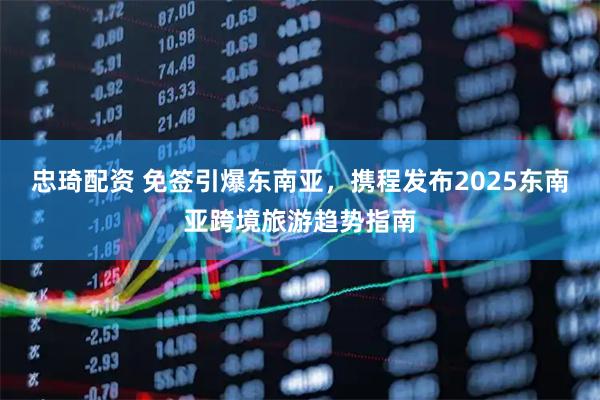 忠琦配资 免签引爆东南亚，携程发布2025东南亚跨境旅游趋势指南