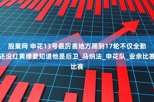 股巢网 申花13号最厉害地方踢到17轮不仅全勤还没红黄牌要知道他是后卫_马纳法_申花队_业余比赛