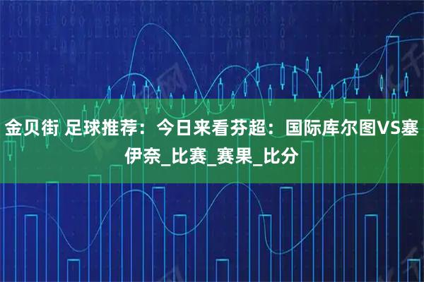 金贝街 足球推荐：今日来看芬超：国际库尔图VS塞伊奈_比赛_赛果_比分