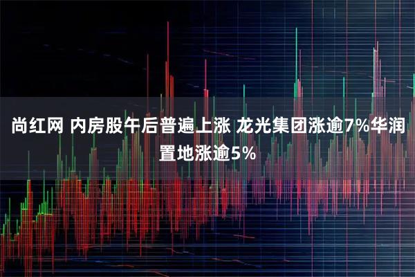 尚红网 内房股午后普遍上涨 龙光集团涨逾7%华润置地涨逾5%